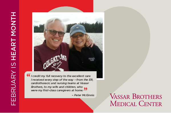 I credit my full recovery to the excellent care  I received every step of the way – from the ER,  cardiothoracic and nursing teams at Vassar  Brothers, to my wife and children, who  were my first-class caregivers at home.  – Peter McGinnis