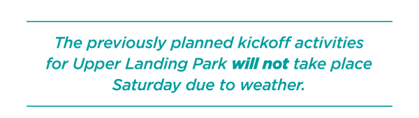 The previous planned kickoff activities for Upper Landing Park will not take place this Saturday due to weather.